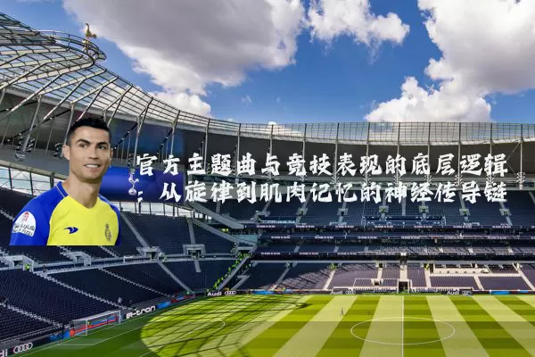 官方主题曲与竞技表现的底层逻辑:从旋律到肌肉记忆的神经传导链