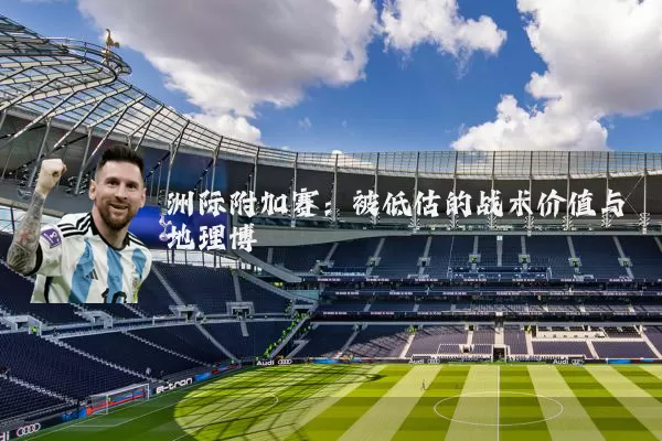 洲际附加赛：被低估的战术价值与地理博弈