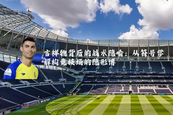 吉祥物背后的战术隐喻:从符号学解构竞技场的隐形博弈
