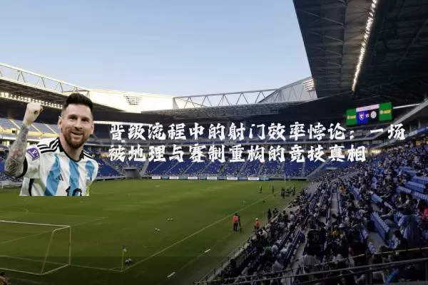 晋级流程中的射门效率悖论：一场被地理与赛制重构的竞技真相
